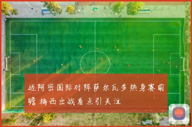 迈阿密国际对阵萨尔瓦多热身赛前瞻 梅西出战看点引关注