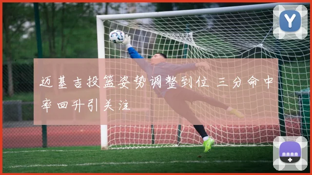 迈基吉投篮姿势调整到位 三分命中率回升引关注