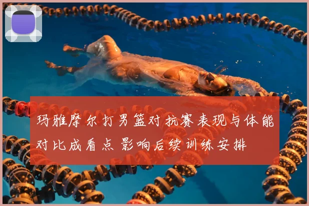 玛雅摩尔打男篮对抗赛表现与体能对比成看点 影响后续训练安排