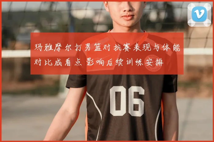 玛雅摩尔打男篮对抗赛表现与体能对比成看点 影响后续训练安排