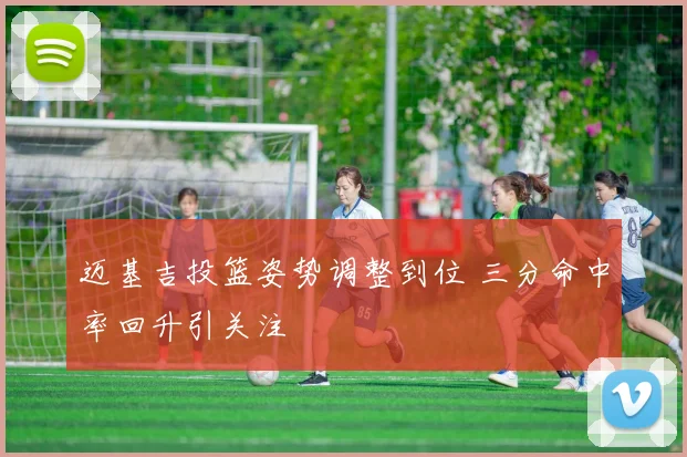 迈基吉投篮姿势调整到位 三分命中率回升引关注